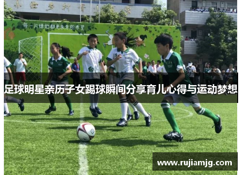 足球明星亲历子女踢球瞬间分享育儿心得与运动梦想