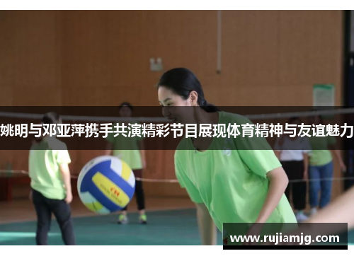 姚明与邓亚萍携手共演精彩节目展现体育精神与友谊魅力