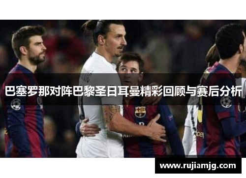 巴塞罗那对阵巴黎圣日耳曼精彩回顾与赛后分析